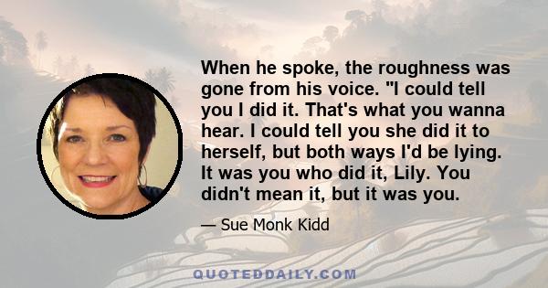 When he spoke, the roughness was gone from his voice. I could tell you I did it. That's what you wanna hear. I could tell you she did it to herself, but both ways I'd be lying. It was you who did it, Lily. You didn't