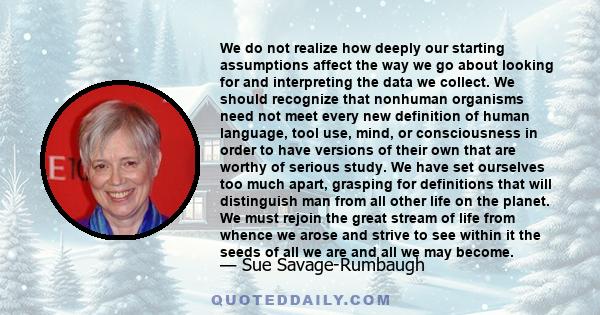 We do not realize how deeply our starting assumptions affect the way we go about looking for and interpreting the data we collect. We should recognize that nonhuman organisms need not meet every new definition of human