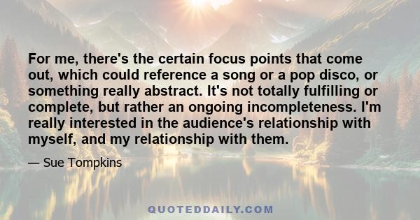 For me, there's the certain focus points that come out, which could reference a song or a pop disco, or something really abstract. It's not totally fulfilling or complete, but rather an ongoing incompleteness. I'm