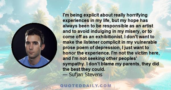 I'm being explicit about really horrifying experiences in my life, but my hope has always been to be responsible as an artist and to avoid indulging in my misery, or to come off as an exhibitionist. I don't want to make 