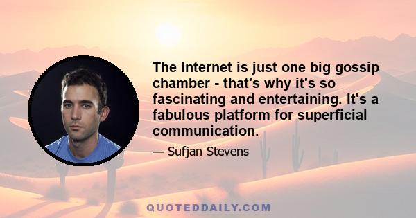 The Internet is just one big gossip chamber - that's why it's so fascinating and entertaining. It's a fabulous platform for superficial communication.