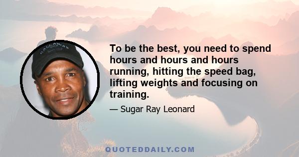 To be the best, you need to spend hours and hours and hours running, hitting the speed bag, lifting weights and focusing on training.