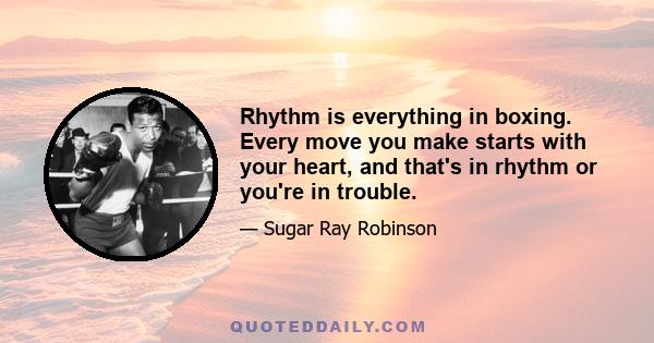 Rhythm is everything in boxing. Every move you make starts with your heart, and that's in rhythm or you're in trouble.