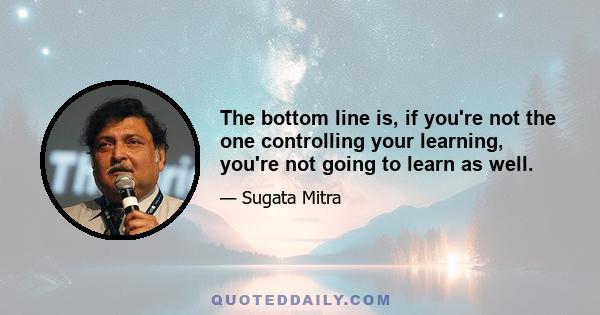 The bottom line is, if you're not the one controlling your learning, you're not going to learn as well.