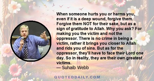 When someone hurts you or harms you, even if it is a deep wound, forgive them. Forgive them NOT for their sake, but as a sign of gratitude to Allah. Why you ask? For making you the victim and not the oppressor. There is 