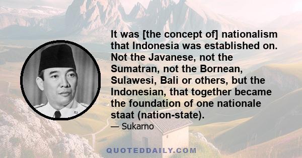 It was [the concept of] nationalism that Indonesia was established on. Not the Javanese, not the Sumatran, not the Bornean, Sulawesi, Bali or others, but the Indonesian, that together became the foundation of one