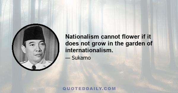 Nationalism cannot flower if it does not grow in the garden of internationalism.