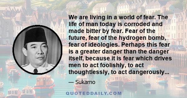 We are living in a world of fear. The life of man today is corroded and made bitter by fear. Fear of the future, fear of the hydrogen bomb, fear of ideologies. Perhaps this fear is a greater danger than the danger