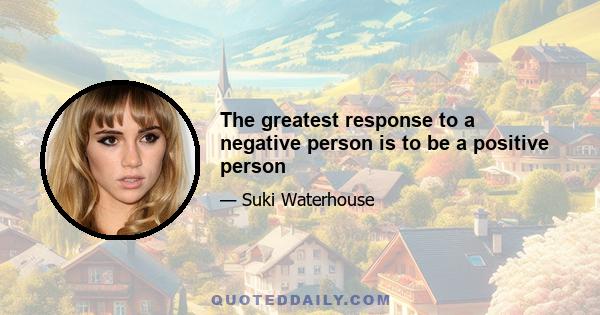 The greatest response to a negative person is to be a positive person