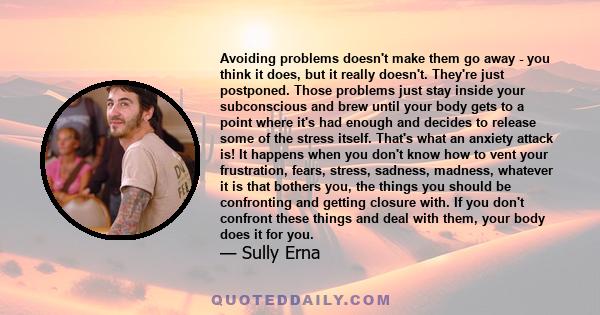 Avoiding problems doesn't make them go away - you think it does, but it really doesn't. They're just postponed. Those problems just stay inside your subconscious and brew until your body gets to a point where it's had