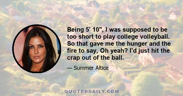 Being 5' 10, I was supposed to be too short to play college volleyball. So that gave me the hunger and the fire to say, Oh yeah? I'd just hit the crap out of the ball.