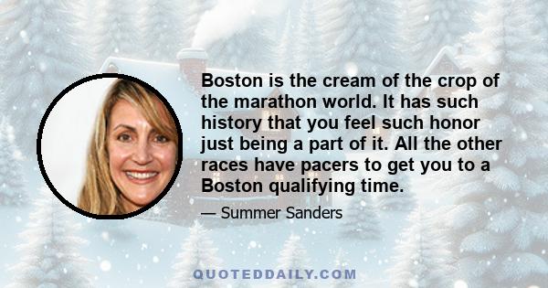 Boston is the cream of the crop of the marathon world. It has such history that you feel such honor just being a part of it. All the other races have pacers to get you to a Boston qualifying time.