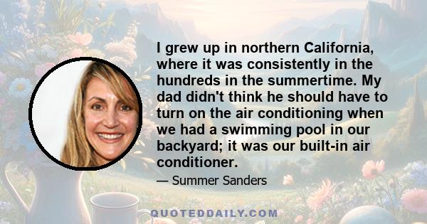 I grew up in northern California, where it was consistently in the hundreds in the summertime. My dad didn't think he should have to turn on the air conditioning when we had a swimming pool in our backyard; it was our