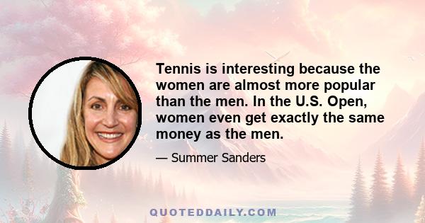 Tennis is interesting because the women are almost more popular than the men. In the U.S. Open, women even get exactly the same money as the men.