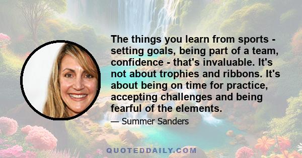 The things you learn from sports - setting goals, being part of a team, confidence - that's invaluable. It's not about trophies and ribbons. It's about being on time for practice, accepting challenges and being fearful