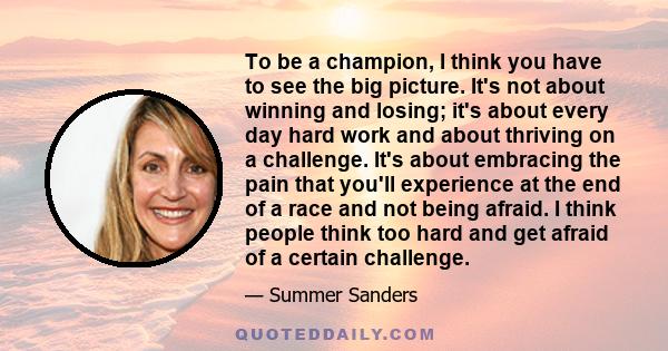 To be a champion, I think you have to see the big picture. It's not about winning and losing; it's about every day hard work and about thriving on a challenge. It's about embracing the pain that you'll experience at the 