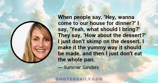 When people say, 'Hey, wanna come to our house for dinner?' I say, 'Yeah, what should I bring?' They say, 'How about the dessert?' I just don't skimp on the dessert. I make it the yummy way it should be made, and then I 