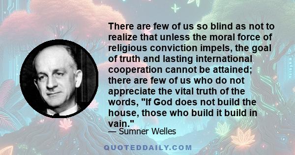 There are few of us so blind as not to realize that unless the moral force of religious conviction impels, the goal of truth and lasting international cooperation cannot be attained; there are few of us who do not