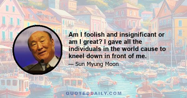 Am I foolish and insignificant or am I great? I gave all the individuals in the world cause to kneel down in front of me.