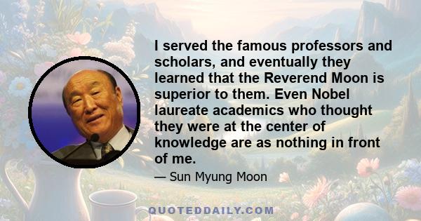 I served the famous professors and scholars, and eventually they learned that the Reverend Moon is superior to them. Even Nobel laureate academics who thought they were at the center of knowledge are as nothing in front 