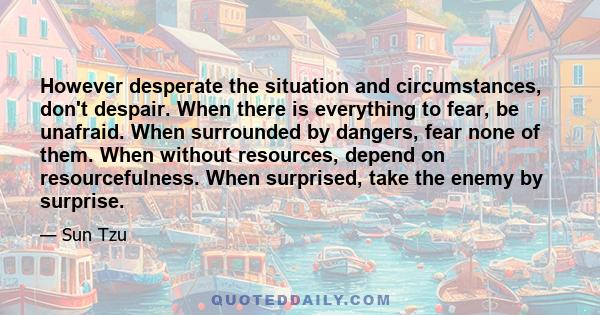 However desperate the situation and circumstances, don't despair. When there is everything to fear, be unafraid. When surrounded by dangers, fear none of them. When without resources, depend on resourcefulness. When