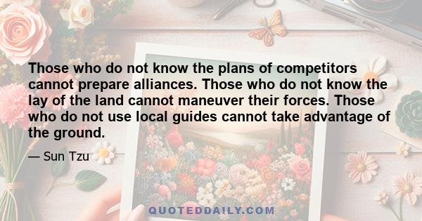 Those who do not know the plans of competitors cannot prepare alliances. Those who do not know the lay of the land cannot maneuver their forces. Those who do not use local guides cannot take advantage of the ground.