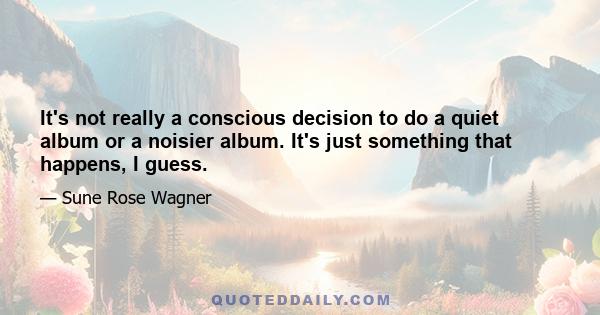 It's not really a conscious decision to do a quiet album or a noisier album. It's just something that happens, I guess.