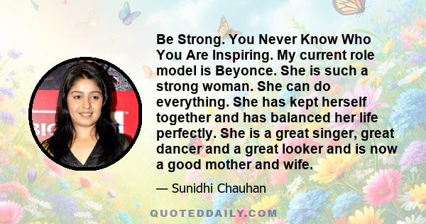 Be Strong. You Never Know Who You Are Inspiring. My current role model is Beyonce. She is such a strong woman. She can do everything. She has kept herself together and has balanced her life perfectly. She is a great