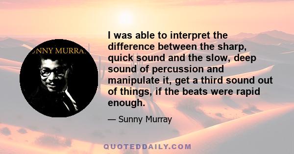 I was able to interpret the difference between the sharp, quick sound and the slow, deep sound of percussion and manipulate it, get a third sound out of things, if the beats were rapid enough.