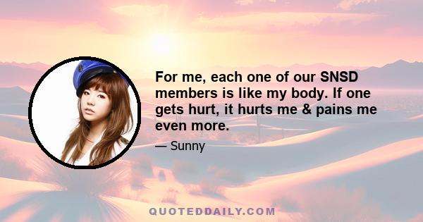 For me, each one of our SNSD members is like my body. If one gets hurt, it hurts me & pains me even more.