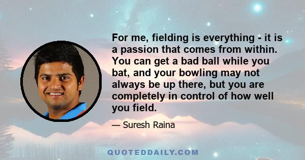 For me, fielding is everything - it is a passion that comes from within. You can get a bad ball while you bat, and your bowling may not always be up there, but you are completely in control of how well you field.