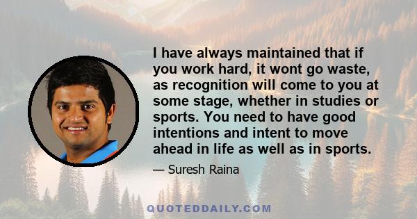 I have always maintained that if you work hard, it wont go waste, as recognition will come to you at some stage, whether in studies or sports. You need to have good intentions and intent to move ahead in life as well as 