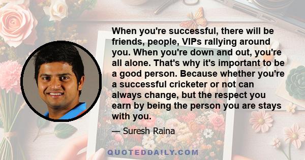 When you're successful, there will be friends, people, VIPs rallying around you. When you're down and out, you're all alone. That's why it's important to be a good person. Because whether you're a successful cricketer