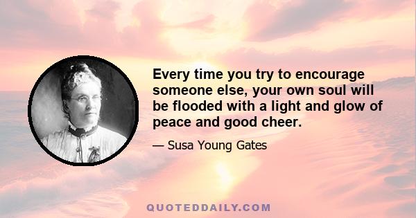 Every time you try to encourage someone else, your own soul will be flooded with a light and glow of peace and good cheer.