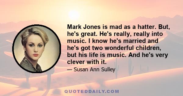 Mark Jones is mad as a hatter. But, he's great. He's really, really into music. I know he's married and he's got two wonderful children, but his life is music. And he's very clever with it.
