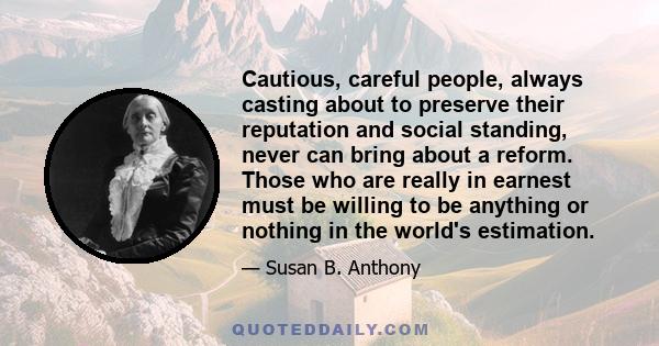 Cautious, careful people, always casting about to preserve their reputation and social standing, never can bring about a reform. Those who are really in earnest must be willing to be anything or nothing in the world's