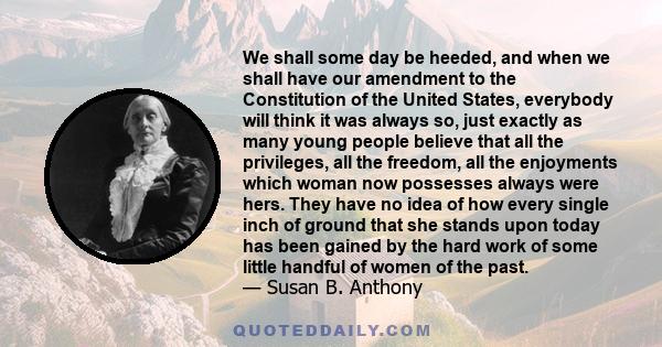 We shall some day be heeded, and when we shall have our amendment to the Constitution of the United States, everybody will think it was always so, just exactly as many young people believe that all the privileges, all