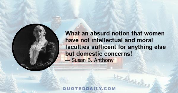 What an absurd notion that women have not intellectual and moral faculties sufficent for anything else but domestic concerns!