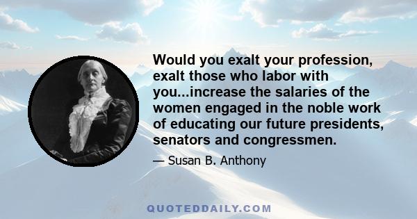 Would you exalt your profession, exalt those who labor with you...increase the salaries of the women engaged in the noble work of educating our future presidents, senators and congressmen.