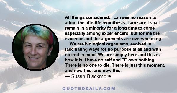 All things considered, I can see no reason to adopt the afterlife hypothesis. I am sure I shall remain in a minority for a long time to come, especially among experiencers, but for me the evidence and the arguments are