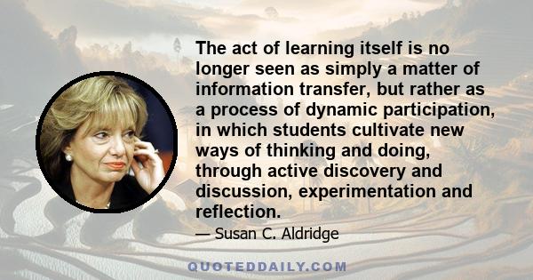 The act of learning itself is no longer seen as simply a matter of information transfer, but rather as a process of dynamic participation, in which students cultivate new ways of thinking and doing, through active