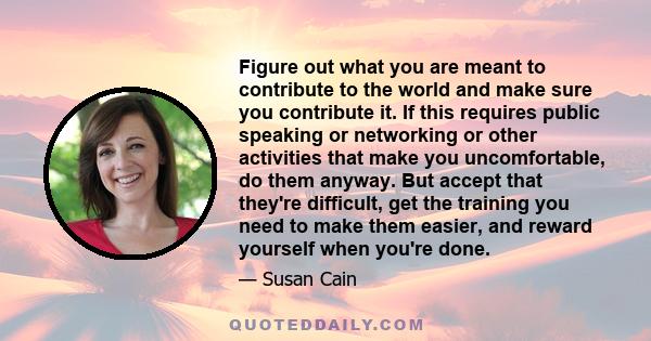 Figure out what you are meant to contribute to the world and make sure you contribute it. If this requires public speaking or networking or other activities that make you uncomfortable, do them anyway. But accept that