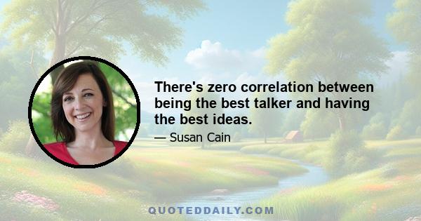 There's zero correlation between being the best talker and having the best ideas.