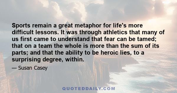 Sports remain a great metaphor for life's more difficult lessons. It was through athletics that many of us first came to understand that fear can be tamed; that on a team the whole is more than the sum of its parts; and 