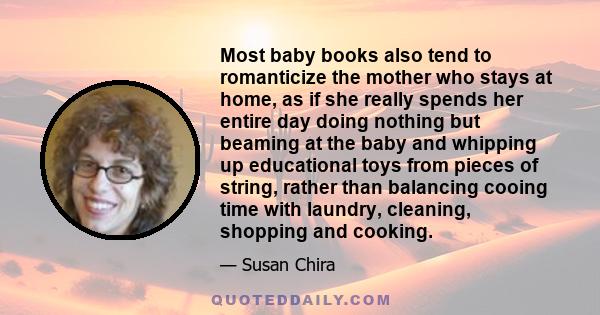 Most baby books also tend to romanticize the mother who stays at home, as if she really spends her entire day doing nothing but beaming at the baby and whipping up educational toys from pieces of string, rather than