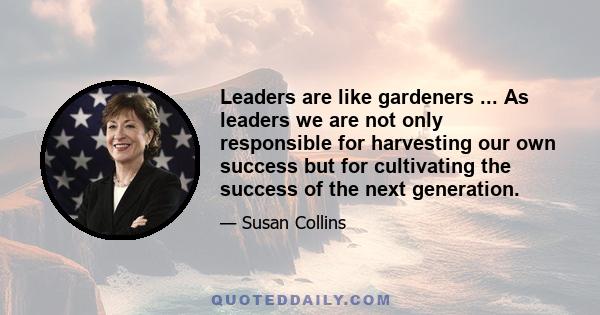 Leaders are like gardeners ... As leaders we are not only responsible for harvesting our own success but for cultivating the success of the next generation.