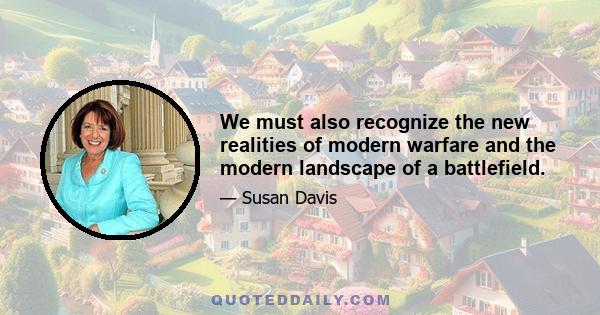 We must also recognize the new realities of modern warfare and the modern landscape of a battlefield.