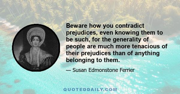 Beware how you contradict prejudices, even knowing them to be such, for the generality of people are much more tenacious of their prejudices than of anything belonging to them.