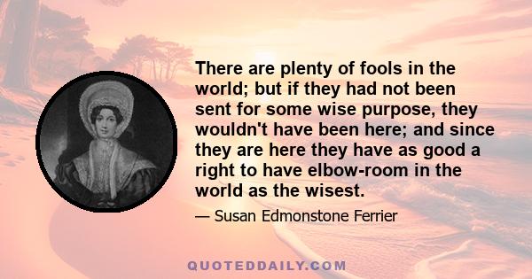 There are plenty of fools in the world; but if they had not been sent for some wise purpose, they wouldn't have been here; and since they are here they have as good a right to have elbow-room in the world as the wisest.