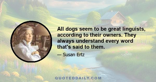 All dogs seem to be great linguists, according to their owners. They always understand every word that's said to them.